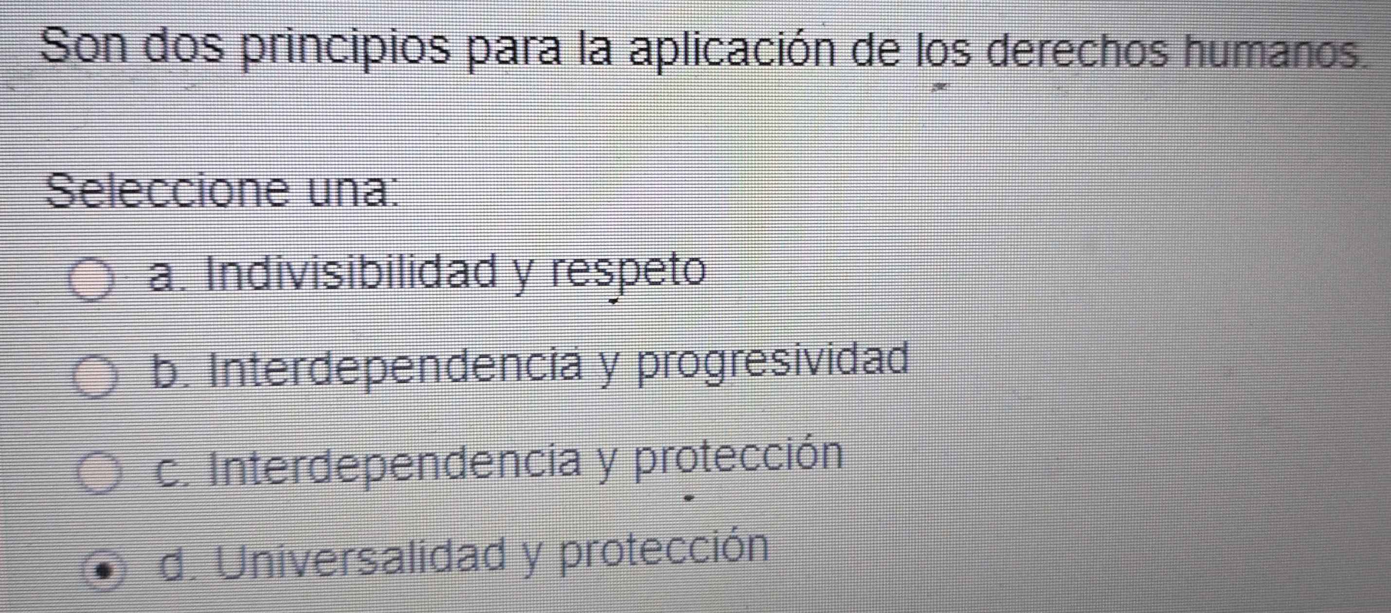 Son dos principios para la aplicación de los derechos humanos.
Seleccione una:
a. Indivisibilidad y respeto
b. Interdependencia y progresividad
c. Interdependencia y protección
d. Universalidad y protección