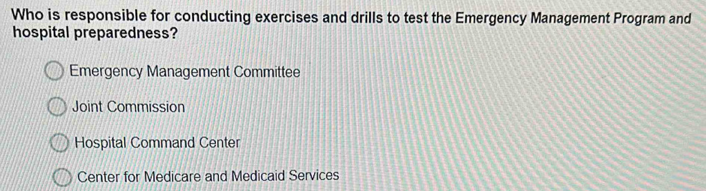 Who is responsible for conducting exercises and drills to test the Emergency Management Program and
hospital preparedness?
Emergency Management Committee
Joint Commission
Hospital Command Center
Center for Medicare and Medicaid Services