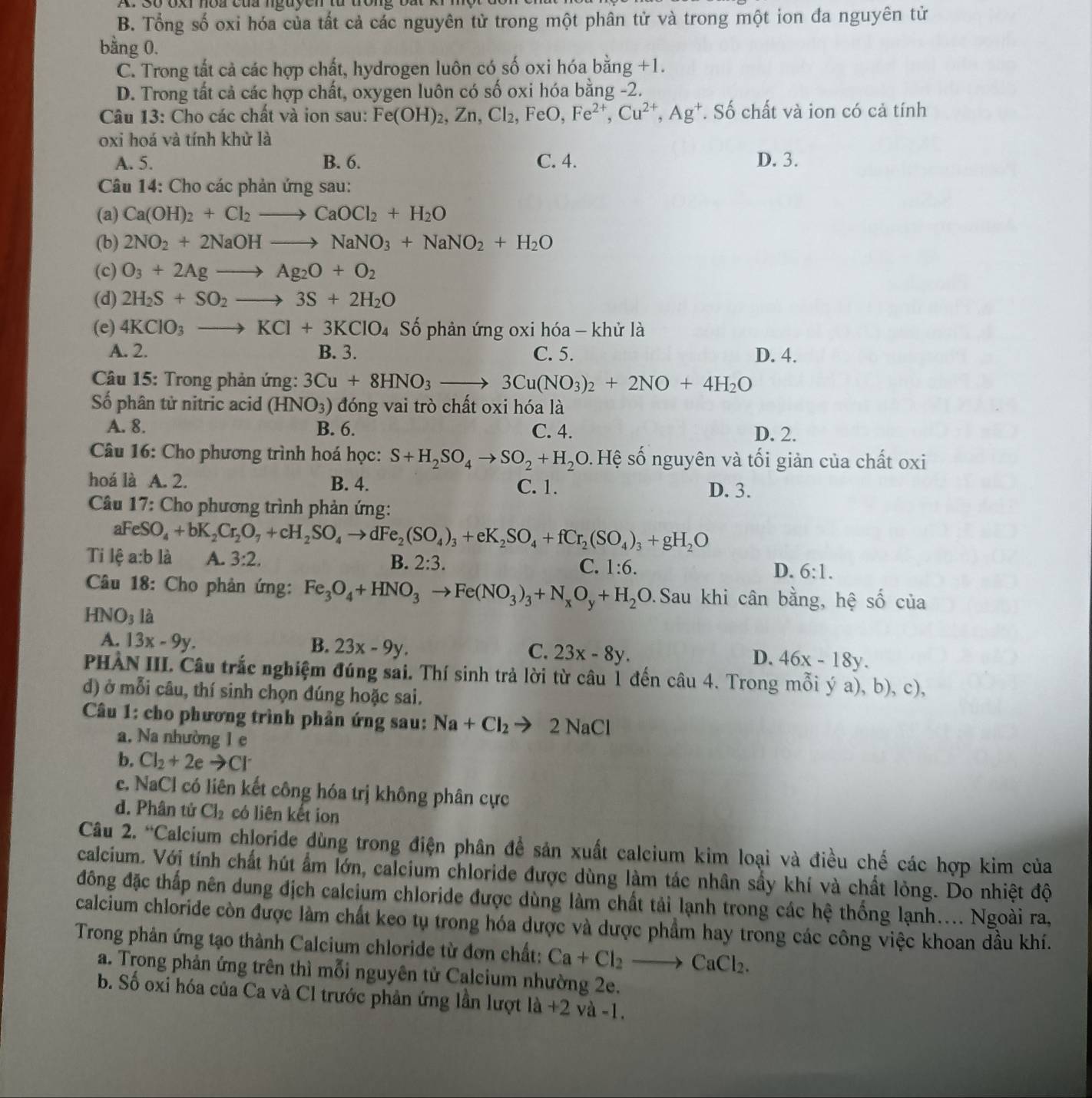 Oxr nòa của nguyen tà
B. Tổng số oxi hóa của tất cả các nguyên tử trong một phân tử và trong một ion đa nguyên tử
bằng 0.
C. Trong tắt cả các hợp chất, hydrogen luôn có số oxi hóa bằng +1.
D. Trong tất cả các hợp chất, oxygen luôn có số oxi hóa bằng -2.
Câu 13: Cho các chất và ion sau: Fe(OH)_2,Zn,Cl_2,FeO,Fe^(2+),Cu^(2+),Ag^+ *. Số chất và ion có cả tính
oxi hoá và tính khử là
A. 5. B. 6. C. 4. D. 3.
Câu 14: Cho các phản ứng sau:
(a) Ca(OH)_2+Cl_2to CaOCl_2+H_2O
(b) 2NO_2+2NaOHto NaNO_3+NaNO_2+H_2O
(c) O_3+2Agto Ag_2O+O_2
(d) 2H_2S+SO_2to 3S+2H_2O
(e) 4KClO_3to KCl+3KClO_4 Số phản ứng oxi hóa - khử là
A. 2. B. 3. C. 5. D. 4.
Câu 15: Trong phản ứng: 3Cu+8HNO_3to 3Cu(NO_3)_2+2NO+4H_2O
Số phân tử nitric acid (HNO_3) đóng vai trò chất oxi hóa là
A. 8. B. 6. C. 4. D. 2.
Câu 16: Cho phương trình hoá học: S+H_2SO_4to SO_2+H_2O 9. Hệ số nguyên và tối giản của chất oxi
hoá là A. 2. B. 4. C. 1. D. 3.
*  Câu 17: Cho phương trình phản ứng:
aFeS O_4+bK_2Cr_2O_7+cH_2SO_4to dFe_2(SO_4)_3+eK_2SO_4+fCr_2(SO_4)_3+gH_2O
Ti lệ a:b là A. 3:2.
B. 2:3. C. 1:6. D. 6:1.
Câu 18: Cho phản ứng: Fe_3O_4+HNO_3to Fe(NO_3)_3+N_xO_y+H_2O.Sau khi cân bằng, hệ số của
HNO_3 là
A. 13x-9y. B. 23x-9y. 23x-8y. 46x-18y.
C.
D.
PHẢN III. Câu trắc nghiệm đúng sai. Thí sinh trả lời từ câu 1 đến câu 4. Trong mỗi ý a), b), c),
d) ở mỗi câu, thí sinh chọn đúng hoặc sai.
Câu 1: cho phương trình phản ứng sau: Na+Cl_2to 2NaCl
a. Na nhường 1 e
b. Cl_2+2eto Cl^-
c. NaCl có liên kết công hóa trị không phân cực
d. Phân tử Cl_2 có liên kết ion
Câu 2. “Calcium chloride dùng trong điện phân để sản xuất calcium kim loại và điều chế các hợp kim của
calcium. Vớị tính chất hút ẩm lớn, calcium chloride được dùng làm tác nhân sẩy khí và chất lỏng. Do nhiệt độ
đồng đặc thấp nên dung địch calcium chloride được dùng làm chất tải lạnh trong các hệ thống lạnh.... Ngoài ra,
calcium chloride còn được làm chất keo tụ trong hóa dược và dược phẩm hay trong các công việc khoan dầu khí.
Trong phản ứng tạo thành Calcium chloride từ đơn chất: Ca+Cl_2to CaCl_2.
a. Trong phản ứng trên thì mỗi nguyên tử Calcium nhường 2e.
b. Số oxi hóa của Ca và Cl trước phản ứng lần lượt là +2 và -1.