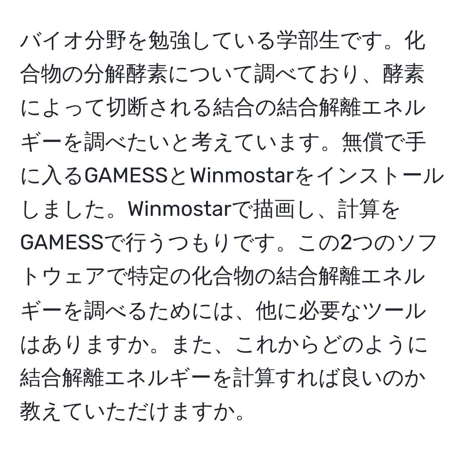 バイオ分野を勉強している学部生です。化合物の分解酵素について調べており、酵素によって切断される結合の結合解離エネルギーを調べたいと考えています。無償で手に入るGAMESSとWinmostarをインストールしました。Winmostarで描画し、計算をGAMESSで行うつもりです。この2つのソフトウェアで特定の化合物の結合解離エネルギーを調べるためには、他に必要なツールはありますか。また、これからどのように結合解離エネルギーを計算すれば良いのか教えていただけますか。
