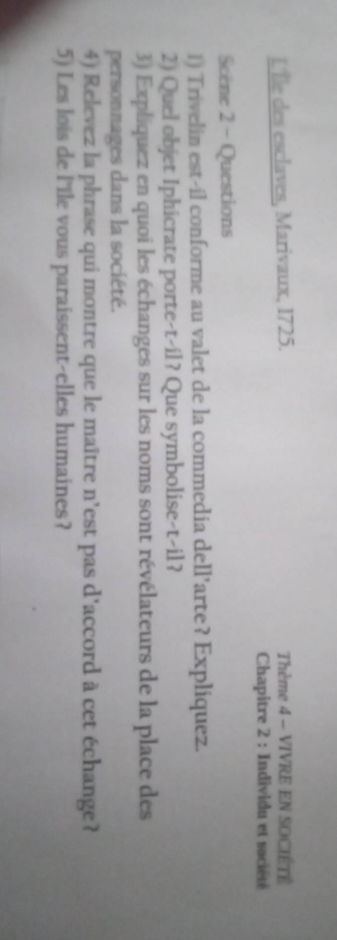 L'Île des esclaves, Marivaux, 1725. Thème 4 - VIVRE EN SOCIÉTÉ 
Chapitre 2 : Individu et société 
Scène 2 - Questions 
1) Trivelin est-il conforme au valet de la commedia dell’arte? Expliquez. 
2) Quel objet Iphicrate porte-t-il? Que symbolise-t-il? 
3) Expliquez en quoi les échanges sur les noms sont révélateurs de la place des 
personnages dans la société. 
4) Relevez la phrase qui montre que le maître n'est pas d'accord à cet échange? 
5) Les lois de l'Ile vous paraissent-elles humaines?