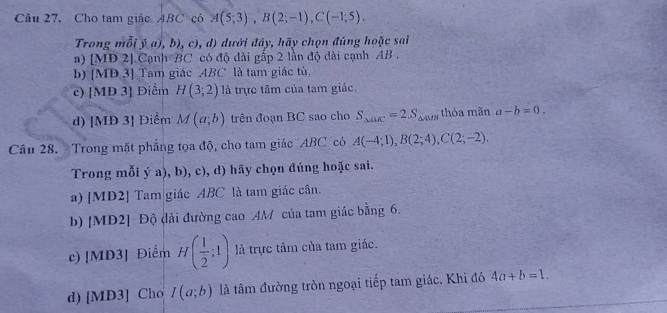 Cho tam giác ABC(6A(5;3), B(2;-1), C(-1;5). 
Trong mỗi )a 1),b),c),d) đưới đây, hãy chọn đúng hoặc sai
a) M Đ 2] Cạnh BC có độ dài gấp 2 lần độ dài cạnh AB.
b) 7 [MD3] Tam giác ABC là tam giác tù,
c) [MĐ 3] Điểm H(3;2) là trực tâm của tam giác.
d) [MĐ 3] Điểm M(a;b) trên đoạn BC sao cho S_△ AMC=2, S_△ AMB thỏa mãn a-b=0. 
Câu 28. Trong mặt phẳng tọa độ, cho tam giác ABC có A(-4;1), B(2;4), C(2;-2). 
Trong mỗi ý a), b), c), d) hãy chọn đúng hoặc sai.
a) [MĐ2] Tam|giác ABC là tam giác cân.
b) [MĐ2] Độ đài đường cao AM của tam giác bằng 6.
c) [MĐ3] Điểm H( 1/2 ;1) là trực tâm của tam giác.
d) [MD3] Cho I(a;b) là tâm đường tròn ngoại tiếp tam giác. Khi đó 4a+b=1.