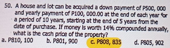 A house and lot can be acquired a down payment of P50C, 000
and yearly payment of P100, 000.00 at the end of each year for
a period of 10 years, starting at the end of 5 years from the
date of purchase. If money is worth 14% compounded annually,
what is the cash price of the property?
a. P810, 100 b. P801, 900 c. P80S, 835 d. P805, 902