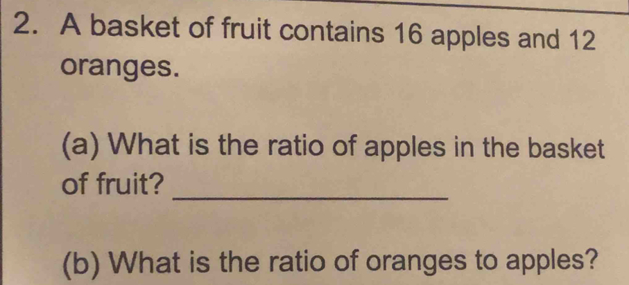 A basket of fruit contains 16 apples and 12
oranges. 
(a) What is the ratio of apples in the basket 
_ 
of fruit? 
(b) What is the ratio of oranges to apples?