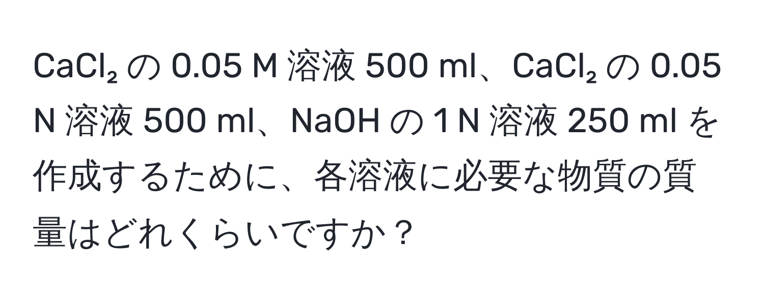 CaCl₂ の 0.05 M 溶液 500 ml、CaCl₂ の 0.05 N 溶液 500 ml、NaOH の 1 N 溶液 250 ml を作成するために、各溶液に必要な物質の質量はどれくらいですか？