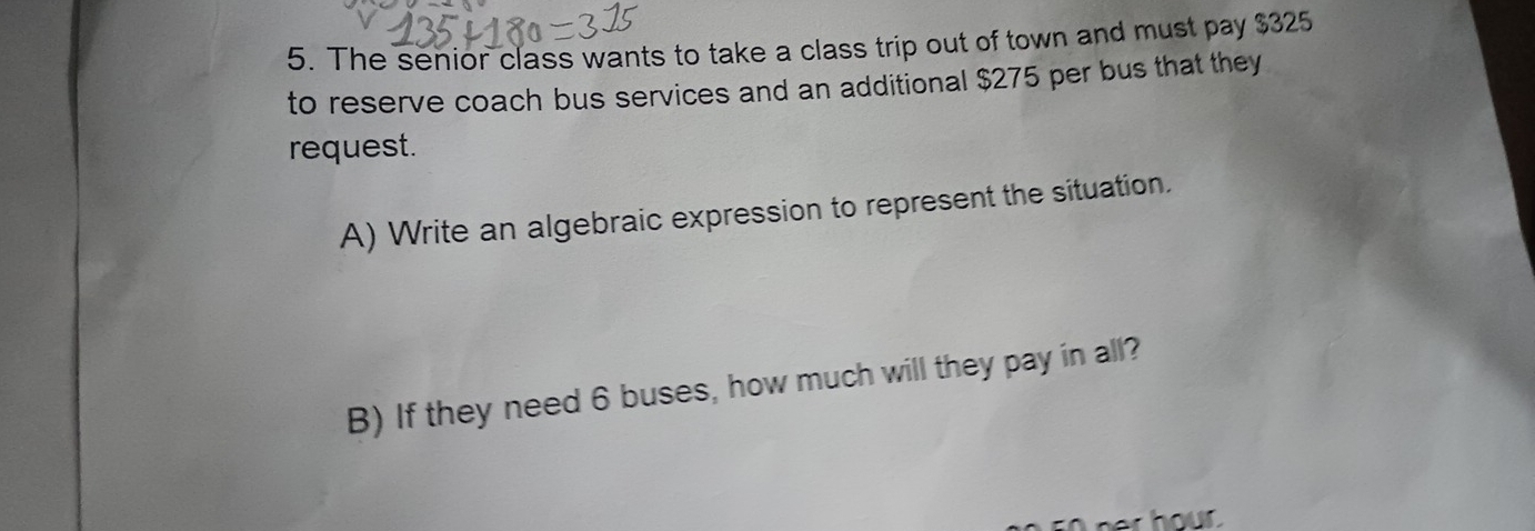 The senior class wants to take a class trip out of town and must pay $325
to reserve coach bus services and an additional $275 per bus that they 
request. 
A) Write an algebraic expression to represent the situation. 
B) If they need 6 buses, how much will they pay in all?
50 her hour