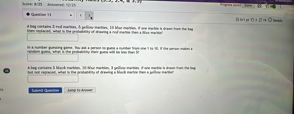 Score: 8/25 Answered: 12/25 Progress saved Done √o 
Question 13 3 red marbles, 5 yellow marbles, 10 blue marbles. If one marble is drawn from the bag 
then replaced, what is the probability of drawing a red marble then a blue marble? 
In a number guessing game. You ask a person to guess a number from one 1 to 10. If the person makes a 
random guess, what is the probability their guess will be less than 5? 
A bag contains 5 black marbles, 10 blue marbles, 3 yellow marbles. If one marble is drawn from the bag
3 but not replaced, what is the probability of drawing a black marble then a yellow marble? 
2s Submit Question Jump to Answer