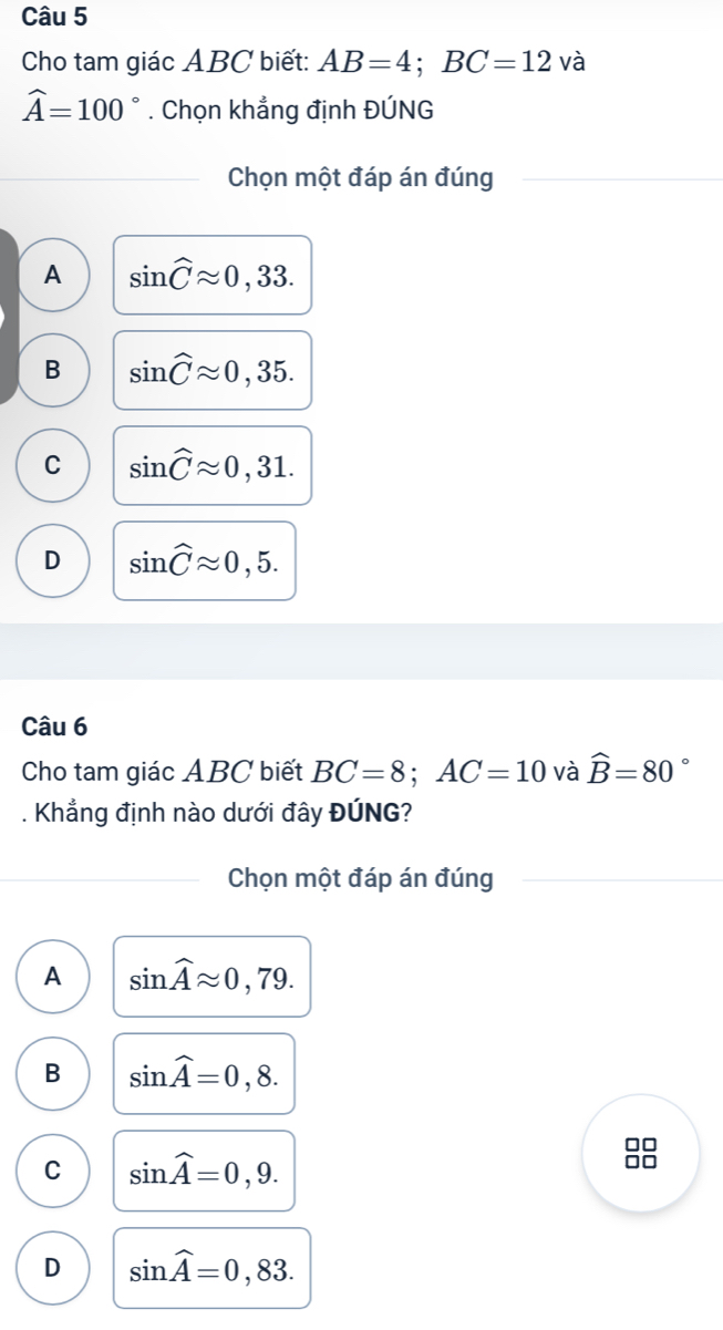 Cho tam giác ABC biết: AB=4; BC=12 và
widehat A=100°. Chọn khẳng định ĐÚNG
Chọn một đáp án đúng
A sin widehat Capprox 0,33.
B sin widehat Capprox 0,35.
C sin widehat Capprox 0,31.
D sin widehat Capprox 0,5. 
Câu 6
Cho tam giác ABC biết BC=8; AC=10 và widehat B=80 。
. Khẳng định nào dưới đây ĐÚNG?
Chọn một đáp án đúng
A sin widehat Aapprox 0,79.
B sin widehat A=0,8.
C sin widehat A=0,9.
D sin widehat A=0,83.