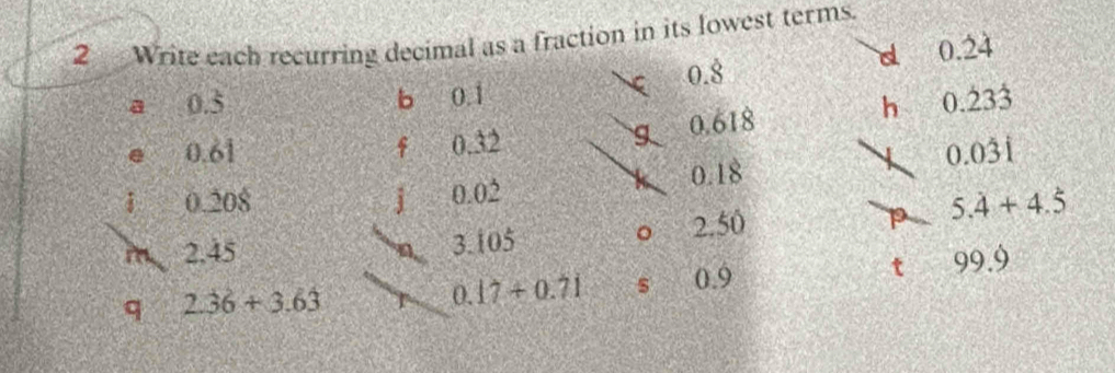 Write each recurring decimal as a fraction in its lowest terms. 
d 0.dot 2dot 4
0.8
a 0.5 b 0.1 0. 233
e 0.61 f 0.32 g 0.618
h
0.0dot 3dot 1
0.208 j 0.02 0.18
m 2.45 3.105 2.50 p 5.dot 4+4.dot 5
。 
q 2.36+3.63 0.9 t 99.9
0.17+0.71 s