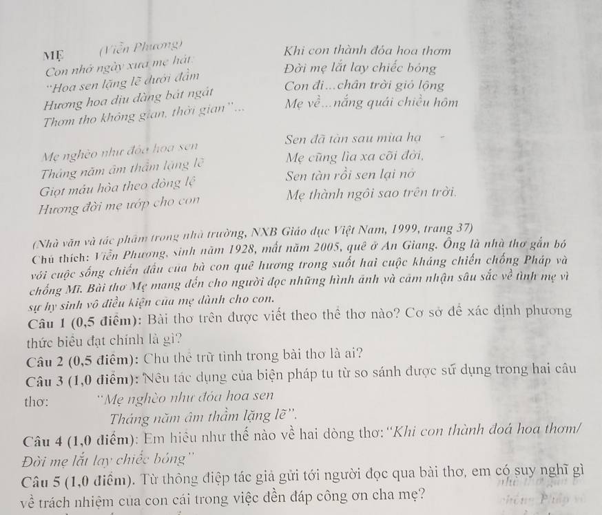 MF (Viễn Phương)
Khi con thành đỏa hoa thơm
Con nhớ ngày xưa mẹ hát
''Hoa sen lặng lẽ đưới đầm
Đời mẹ lắt lay chiếc bóng
Hương hoa dịu dàng bát ngắt
Con điề.chân trời gió lộng
Thơm tho không gian, thời gian ''... Mẹ về...nắng quái chiều hôm
Sen đã tàn sau mùa hạ
Mẹ nghèo như đóa hoa sen
Tháng năm âm thẩm lặng lõ Mẹ cũng lìa xa cõi đời,
Sen tàn rồi sen lại nở
Giọt mẫu hòa theo đòng lệ
Hương đời mẹ ướp cho con Mẹ thành ngôi sao trên trời.
(Nhà văn và tác phẩm trong nhà trường, NXB Giáo dục Việt Nam, 1999, trang 37)
Chủ thích: Viễn Phương, sinh năm 1928, mất năm 2005, quê ở An Giang. Ông là nhà thơ gắn bó
với cuộc sống chiến đấu của bà con quê hương trong suốt hai cuộc kháng chiến chống Pháp và
chống Mĩ. Bài thơ Mẹ mang đến cho người đọc những hình ánh và cảm nhận sâu sắc về tình mẹ vì
sự hy sinh vô điều kiện của mẹ dành cho con.
Câu 1 (0,5 điểm): Bài thơ trên được viết theo thể thơ nào? Cơ sở để xác định phương
thức biểu đạt chính là gì?
Câu 2 (0,5 điểm): Chu thể trữ tỉnh trong bài thơ là ai?
Câu 3 (1,0 điểm): Nêu tác dụng của biện pháp tu từ so sánh được sử dụng trong hai câu
thơ: 'Mẹ nghèo như đóa hoa sen
Tháng năm âm thầm lặng lẽ''.
Câu 4 (1,0 điểm): Em hiệu như thế nào về hai dòng thơ:“Khi con thành đoá hoa thơm/
Đời mẹ lắt lay chiếc bóng''
Câu 5 (1,0 điểm). Từ thông điệp tác giả gửi tới người đọc qua bài thơ, em có suy nghĩ gì
về trách nhiệm cua con cái trong việc dền đáp công ơn cha mẹ?