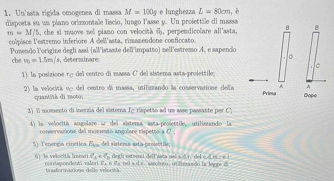 Un'asta rigida omogenea di massa M=100g e lunghezza L=80cm , è 
disposta su un piano orizzontale liscio, lungo l'asse y. Un proiettile di massa
m=M/5 , che si muove nel piano con velocità , perpendicolare all'asta, 
colpisce l’estremo inferiore A dell’asta, rimanendone conficcato. 
Ponendo l’origine degli assi (all’istante dell’impatto) nell’estremo A, e sapendo 
che v_0=1.5m/s , determinare: 
1) la posizione rç del centro di massa C del sistema asta-proiettile; 
2) la velocità vσ del centro di massa, utilizzando la conservazione della 
quantità di moto; 
3) il momento di inerzia del sistema Iσ rispetto ad un asse passante per C; 
4) la velocità angolare ω del sistema asta-proiettile, utilizzando la 
conservazione del momento angolare rispetto a C ; 
5) l’energia cinetica E_kin del sistema asta-proiettile; 
6) le velocità lineari vector v'_A e vector v'_B degli estremi dell’asta nel s.d.r. del c.d.m.; e i 
corrispondenti valori vector v_A e v nel s.d.r. assoluto, utilizzando la legge di 
trasformazione delle velocità.