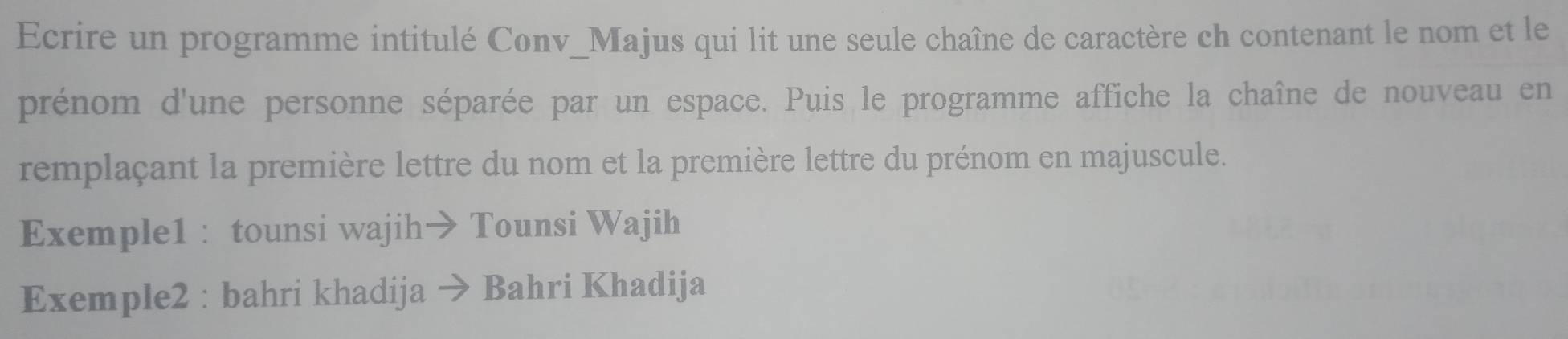 Ecrire un programme intitulé Conv_Majus qui lit une seule chaîne de caractère ch contenant le nom et le 
prénom d'une personne séparée par un espace. Puis le programme affiche la chaîne de nouveau en 
remplaçant la première lettre du nom et la première lettre du prénom en majuscule. 
Exemple1 : tounsi wajih→ Tounsi Wajih 
Exemple2 : bahri khadija · Bahri Khadija