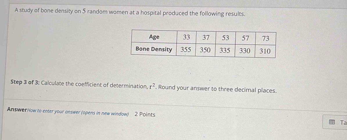 A study of bone density on 5 random women at a hospital produced the following results. 
Step 3 of 3 : Calculate the coefficient of determination, r^2. Round your answer to three decimal places. 
AnswerHow to enter your answer (opens in new window) 2 Points Ta