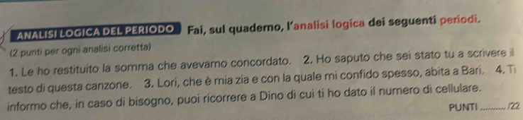 ANALISI LOGICA DEL PERIODO Fai, sul quadero, lanalisi logica dei seguenti períodi. 
(2 punti per ogni analisi corretta) 
1. Le ho restituito la somma che avevamo concordato. 2. Ho saputo che sei stato tu a scrivere il 
testo di questa canzone. 3. Lori, che è mia zia e con la quale mi confido spesso, abita a Bari. 4. T 
informo che, in caso di bisogno, puoi ricorrere a Dino di cui tí ho dato il numero di cellulare._ 
PUNTI /22