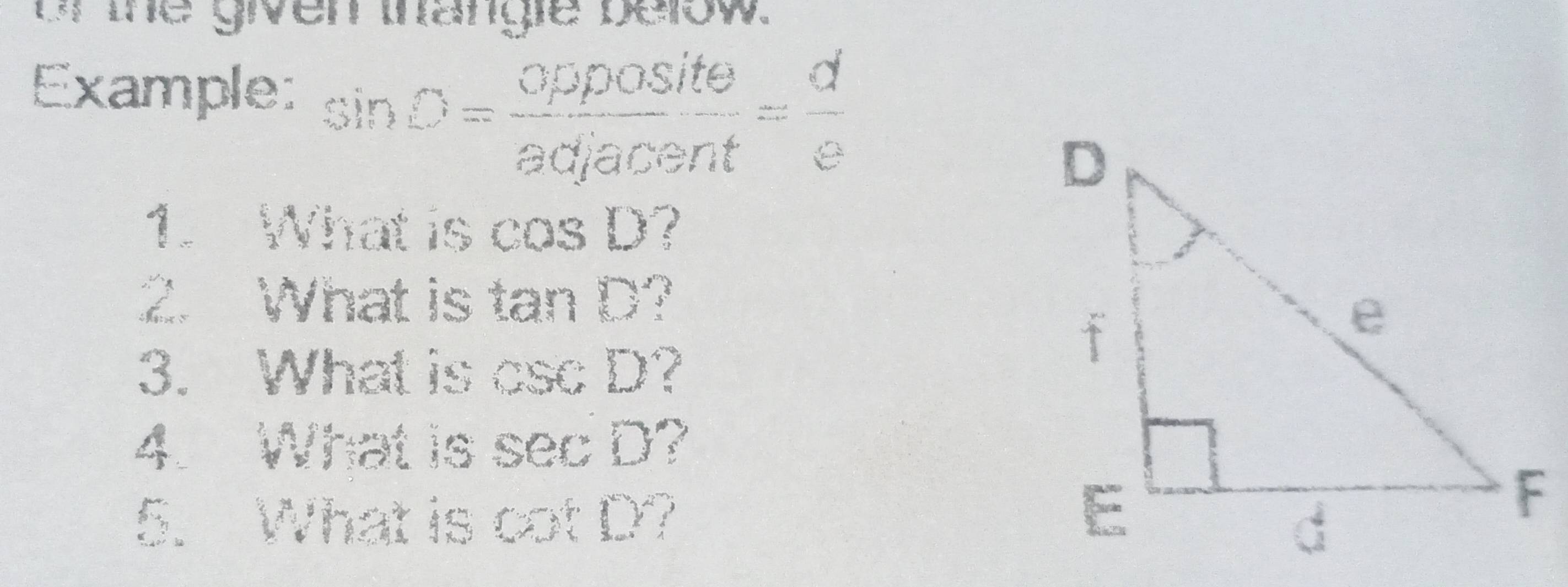 or the given thangle below. 
Example: sin D= opposite/adjacent = d/e 
1. What is cos D ? 
2. What is tan D
3. What is csc D at 
4. What is sec D
5. What is cot D?