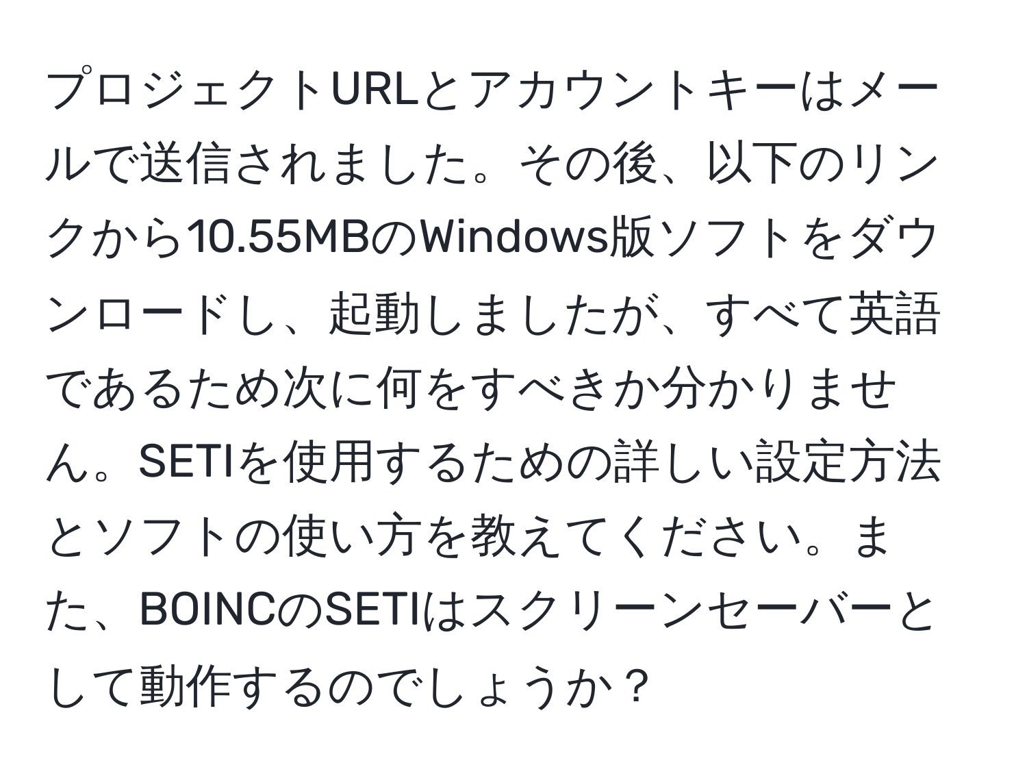 プロジェクトURLとアカウントキーはメールで送信されました。その後、以下のリンクから10.55MBのWindows版ソフトをダウンロードし、起動しましたが、すべて英語であるため次に何をすべきか分かりません。SETIを使用するための詳しい設定方法とソフトの使い方を教えてください。また、BOINCのSETIはスクリーンセーバーとして動作するのでしょうか？