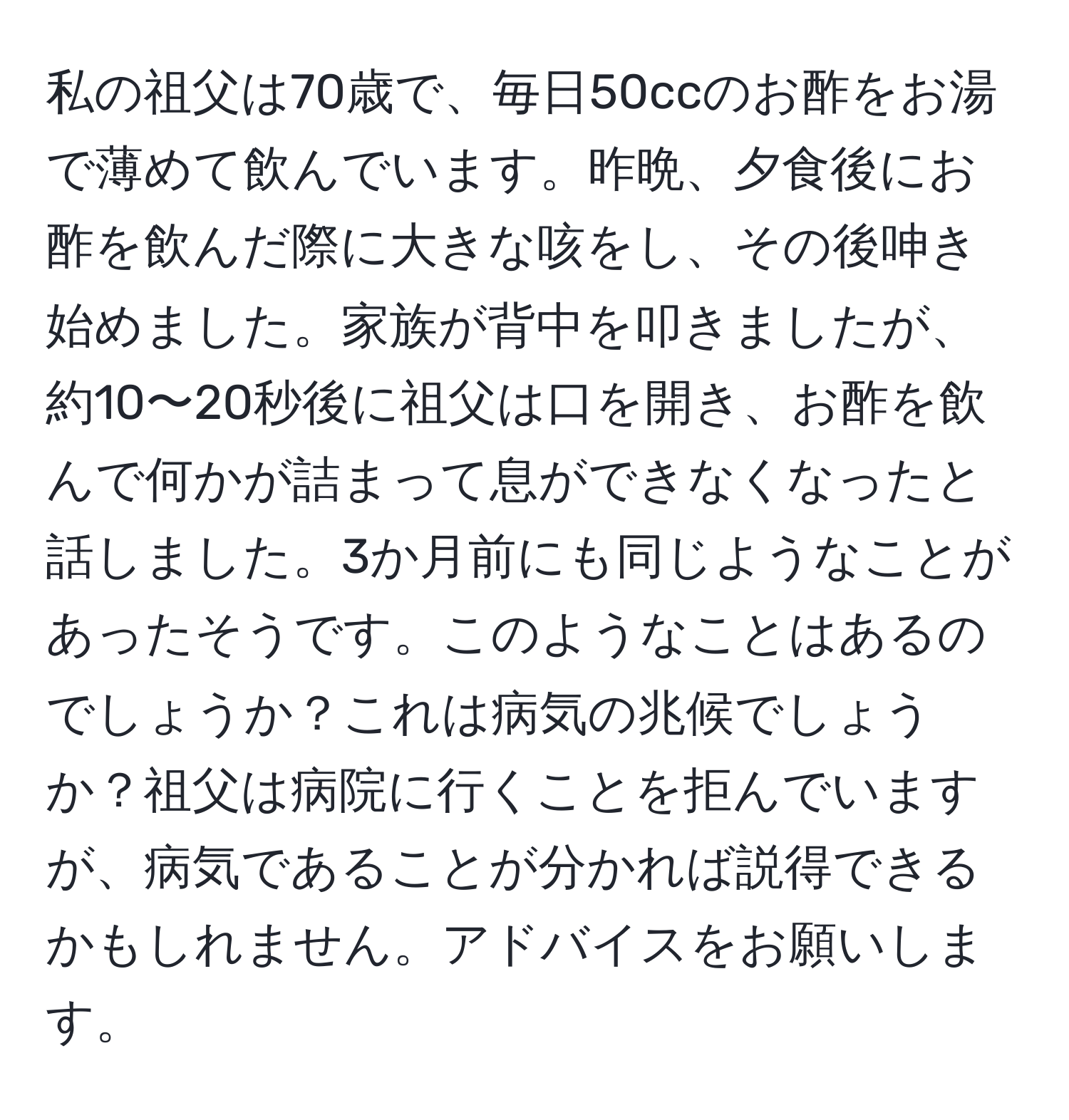 私の祖父は70歳で、毎日50ccのお酢をお湯で薄めて飲んでいます。昨晩、夕食後にお酢を飲んだ際に大きな咳をし、その後呻き始めました。家族が背中を叩きましたが、約10〜20秒後に祖父は口を開き、お酢を飲んで何かが詰まって息ができなくなったと話しました。3か月前にも同じようなことがあったそうです。このようなことはあるのでしょうか？これは病気の兆候でしょうか？祖父は病院に行くことを拒んでいますが、病気であることが分かれば説得できるかもしれません。アドバイスをお願いします。