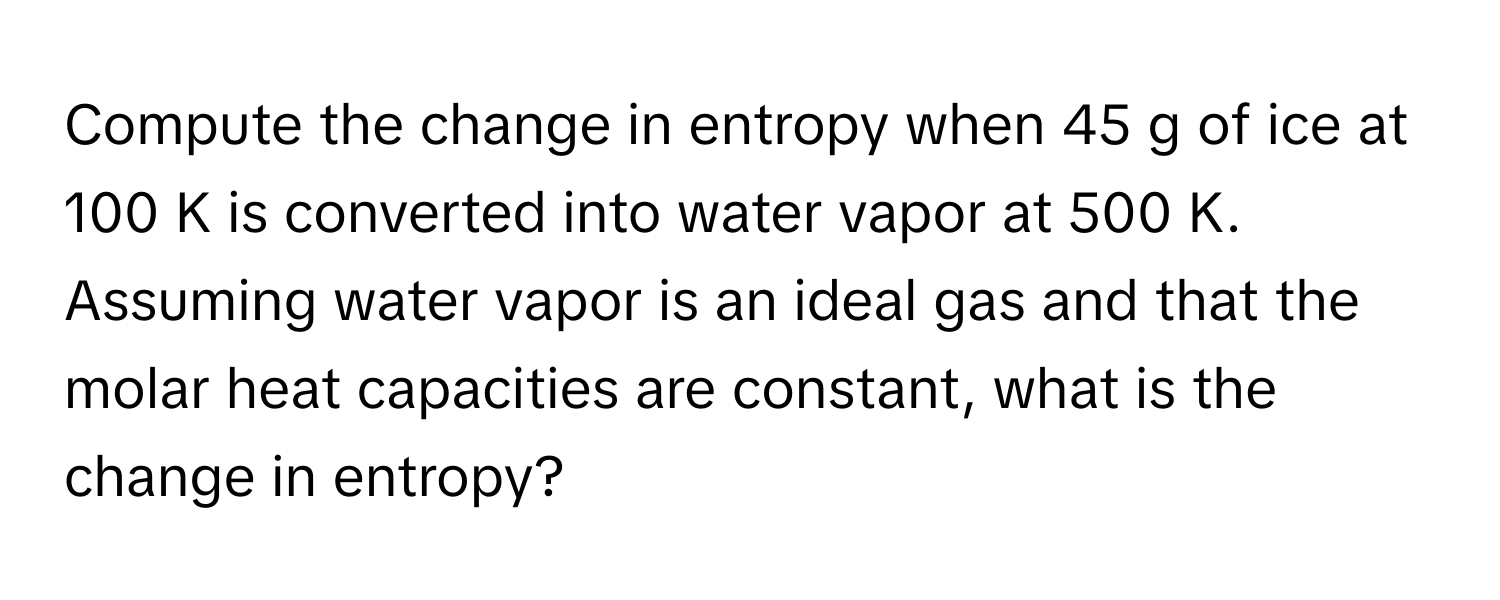 Compute the change in entropy when 45 g of ice at 100 K is converted into water vapor at 500 K. Assuming water vapor is an ideal gas and that the molar heat capacities are constant, what is the change in entropy?