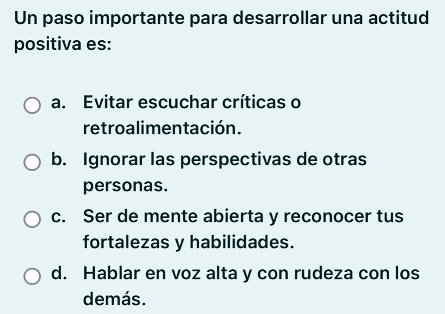 Un paso importante para desarrollar una actitud
positiva es:
a. Evitar escuchar críticas o
retroalimentación.
b. Ignorar las perspectivas de otras
personas.
c. Ser de mente abierta y reconocer tus
fortalezas y habilidades.
d. Hablar en voz alta y con rudeza con los
demás.