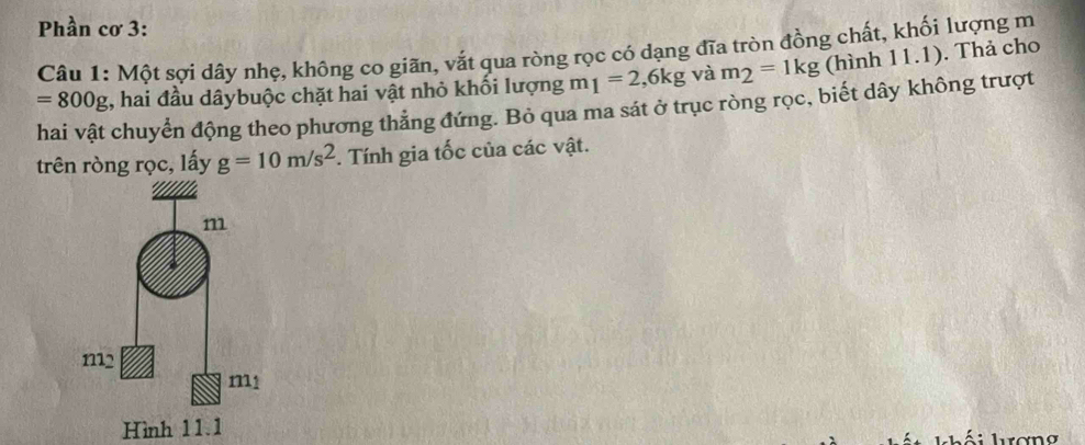 Phần cơ 3:
Câu 1: Một sợi dây nhẹ, không co giãn, vắt qua ròng rọc có dạng đĩa tròn đồng chất, khối lượng m
=800g , hai đầu dâybuộc chặt hai vật nhỏ khối lượng n 1 1=2,6kg và m_2=1kg (hình 11.1). Thả cho
hai vật chuyển động theo phương thẳng đứng. Bỏ qua ma sát ở trục ròng rọc, biết dây không trượt
trên ròng rọc, lấy g=10m/s^2. Tính gia tốc của các vật.
Hình 11.1