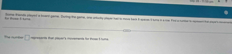 Sep28=11.59pm
for those 5 turns. Some friends played a board game. During the game, one unlucky player had to move back 8 spaces 5 turns in a row. Find a number to represent that player's movement 
The number □ represents that player's movements for those 5 tums.