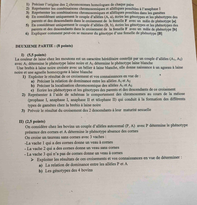 Préciser l'origine des 2 chromosomes homologues de chaque paire
2) Représenter les combinaisons chromosomiques et alléliques possibles à l'anaphase I
3) Représenter les combinaisons chromosomiques et alléliques possibles dans les gamètes
4) En considérant uniquement le couple d'allèles (A,a) , écrire les génotypes et les phénotypes des
parents et des descendants dans le croisement de la femelle F avec un mâle de phénotype [a]
5) En considérant uniquement le couple d'allèles (B,b) , écrire les génotypes et les phénotypes des
parents et des descendants dans le croisement de la femelle F avec un mâle de phénotype [b]
6) Expliquer comment peut-on se rassurer du génotype d’une femelle de phénotype [B]
DEUXIEME PARTIE : (8 points)
I) (5,5 points)
La couleur de laine chez les moutons est un caractère héréditaire contrôlé par un couple d'allèles (A_1,A_2)
avec A
m∠ 7 1 détermine le phénotype laine noire et A_2 détermine le phénotype laine blanche
Une brebis à laine noire croisée avec un bélier à laine blanche, elle donne naissance à un agneau à laine
noire et une agnelle homozygote à laine blanche
1) Exploiter le résultat de ce croisement et vos connaissances en vue de :
a) Préciser la relation de dominance entre les allèles A_1 et A_2
b) Préciser la localisation chromosomique des allèles A_1 et A_2
c) Ecrire les phénotypes et les génotypes des parents et des descendants de ce croisement
2) Représenter à l'aide de schémas le comportement des chromosomes au cours de la méiose
(prophase I, anaphase I, anaphase II et télophase II) qui conduit à la formation des différents
types de gamètes chez la brebis à laine noire
3) Prévoir le résultat du croisement des 2 descendants à leur maturité sexuelle
II) (2,5 points)
On considère chez les bovins un couple d'allèles autosomal (P,A) avec P détermine le phénotype
présence des cornes et A détermine le phénotype absence des cornes
On croise un taureau sans cornes avec 3 vaches :
-La vache 1 qui a des cornes donne un veau à cornes
- La vache 2 qui a des cornes donne un veau sans cornes
- La vache 3 qui n'a pas de cornes donne un veau à cornes
Exploiter les résultats de ces croisements et vos connaissances en vue de déterminer :
a) La relation de dominance entre les allèles P et A
b) Les génotypes des 4 bovins