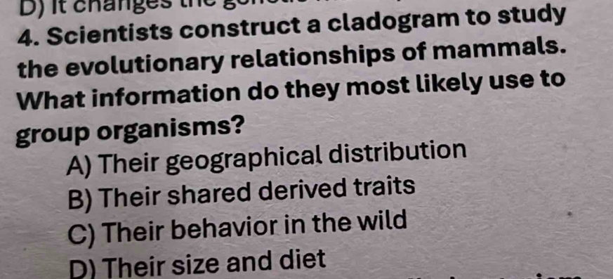 it changes the go
4. Scientists construct a cladogram to study
the evolutionary relationships of mammals.
What information do they most likely use to
group organisms?
A) Their geographical distribution
B) Their shared derived traits
C) Their behavior in the wild
D) Their size and diet