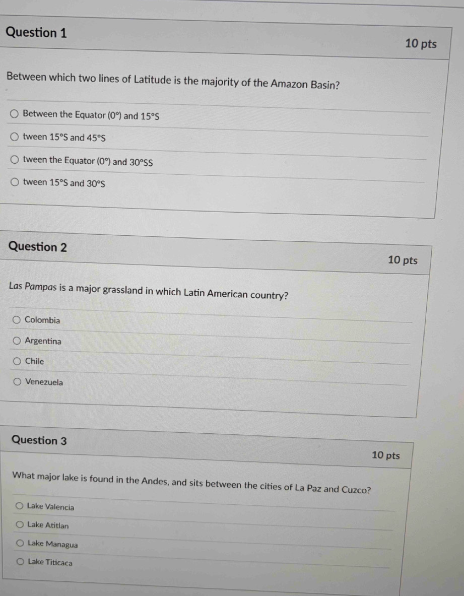 Between which two lines of Latitude is the majority of the Amazon Basin?
Between the Equator (0°) and 15°S
tween 15°S and 45°S
tween the Equator (0°) and 30°SS
tween 15°S and 30°S
Question 2 10 pts
Las Pampas is a major grassland in which Latin American country?
Colombia
Argentina
Chile
Venezuela
Question 3 10 pts
What major lake is found in the Andes, and sits between the cities of La Paz and Cuzco?
Lake Valencia
Lake Atitlan
Lake Managua
Lake Titicaca