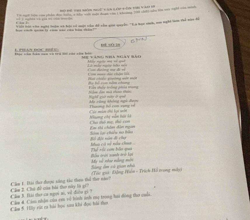 Bộ đê thi môn ngữ văn lớp 9 ôn thi vào 10
Tít ngữ liệu của phần đọc hiệu, e hày viết một đoạn văn ( khoảng 200 chū) nều lên suy nghĩ của mình 
về ý nghĩa và giả mị của truyện 
Việt bài văn nghị luận xã hội rwidehat circ  * một vấn đề cần giải quyết: 'Là học sinh, em nghĩ làm thể nào để 
Câo 2: 
học cách quân lý cảm xúe của bàn thần?” 
_ 
()YN. 
Đê SÔ 20
1 Phân đọc hiệu- 
Đọc văn bàn san và trả lời các cầu hỏi: 
Mẹ vàng nhà ngày bảo 
Mấy ngày mẹ về quê 
Là mày ngày bão nổi 
Con đướng mẹ đi về 
Cơn mua dài chặn lối, 
Hai chiếc giường vớt một 
Ba bộ con năm chung 
Vẫn thấy trống phía trong 
Nằm ấm mà thao thức 
Nghĩ giờ này ở quê 
Mẹ cũng không ngũ được 
Thương bố con vựng về 
Cúi mùn thì lại vớt. 
Nhưng chị vẫn hải là 
Cho thô mẹ, thỏ con 
Em thì châm đàn ngan 
Sớm lại chiều no bữa 
Bố đội nón đi chợ 
Mua cá về nấu chua. 
Thể rồi cơn bão qua 
Bầu trời xanh trở lại 
Mẹ về như nằng mới 
Sáng ấm cá gian nhà. 
(Tác giả: Đặng Hiến - Trích Hồ trong mây) 
Câu 1. Bài thơ được sáng tác theo thể thơ nào? 
Câu 2. Chủ đề của bái thơ này là gi? 
Câu 3. Bài thơ ca ngợi ai, về điều gi ? 
Câu 4. Cảm nhận của em vệ hinh ảnh mẹ trong hai đòng thơ cuối. 
Câu 5. Hãy rút ra bài học sau khi đọc bài thơ.