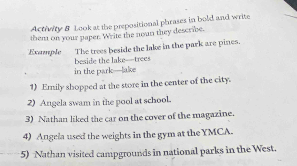 Activity B Look at the prepositional phrases in bold and write 
them on your paper. Write the noun they describe. 
Example The trees beside the lake in the park are pines. 
beside the lake—trees 
in the park—lake 
1) Emily shopped at the store in the center of the city. 
2) Angela swam in the pool at school. 
3) Nathan liked the car on the cover of the magazine. 
4) Angela used the weights in the gym at the YMCA. 
5) Nathan visited campgrounds in national parks in the West.