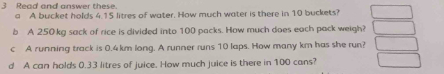 Read and answer these. 
a A bucket holds 4.15 litres of water. How much water is there in 10 buckets? 
b A 250 kg sack of rice is divided into 100 packs. How much does each pack weigh? 
c A running track is 0.4 km long. A runner runs 10 laps. How many km has she run? 
d A can holds 0.33 litres of juice. How much juice is there in 100 cans?