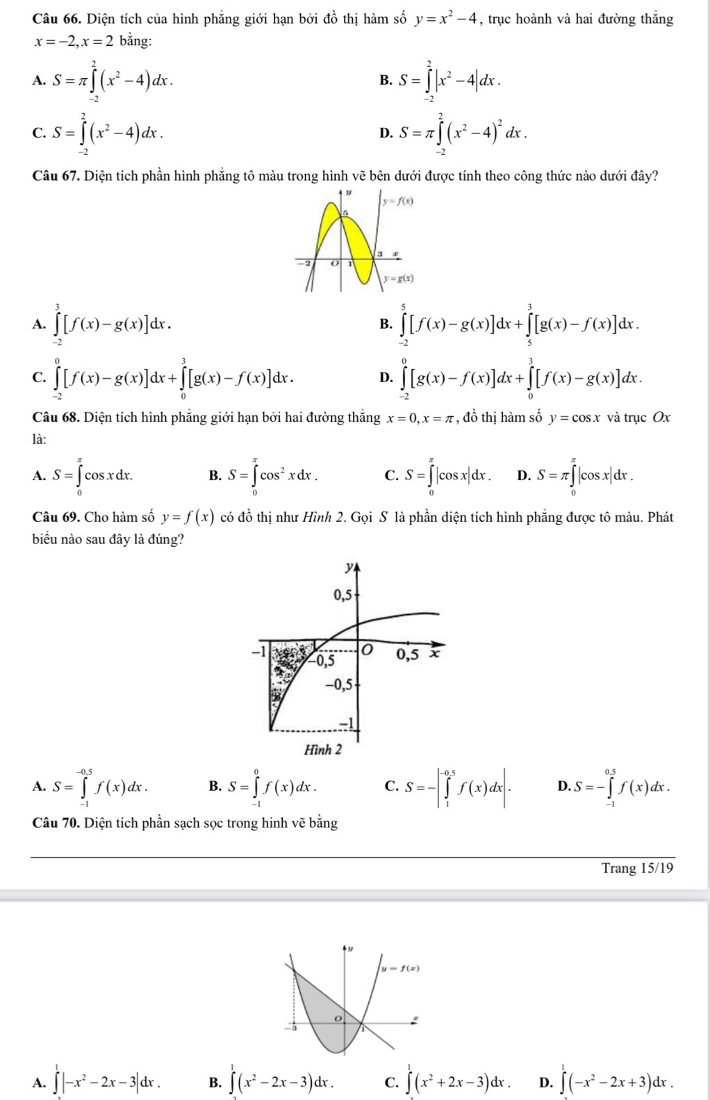 Diện tích của hình phẳng giới hạn bởi đồ thị hàm số y=x^2-4 , trục hoành và hai đường thắng
x=-2,x=2 bằng:
A. S=π ∈tlimits _(-2)^2(x^2-4)dx. S=∈tlimits _(-2)^2|x^2-4|dx.
B.
C. S=∈tlimits _(-2)^2(x^2-4)dx. D. S=π ∈tlimits _(-2)^2(x^2-4)^2dx.
Câu 67. Diện tích phần hình phẳng tô màu trong hình vẽ bên dưới được tính theo công thức nào dưới đây?
A. ∈tlimits _(-2)^3[f(x)-g(x)]dx. ∈tlimits _(-2)^5[f(x)-g(x)]dx+∈tlimits _5^(3[g(x)-f(x)]dx.
B.
C. ∈tlimits _(-2)^0[f(x)-g(x)]dx+∈tlimits _0^3[g(x)-f(x)]dx. ∈tlimits _(-2)^0[g(x)-f(x)]dx+∈tlimits _0^3[f(x)-g(x)]dx.
D.
Câu 68. Diện tích hình phẳng giới hạn bởi hai đường thắng x=0,x=π , đồ thị hàm số y=cos x và trục Ox
là:
A. S=∈tlimits _0^(π)cos xdx. B. S=∈tlimits _0^(π)cos ^2)xdx. C. S=∈tlimits _0^((π)|cos x|dx. D. S=π ∈tlimits _0^(π)|cos x|dx.
Câu 69. Cho hàm số y=f(x) có đồ thị như Hình 2. Gọi S là phần diện tích hình phẳng được tô màu. Phát
biểu nào sau đây là đúng?
A. S=∈tlimits _(-1)^(-0.5)f(x)dx. B. S=∈tlimits _(-1)^0f(x)dx. C. S=-|∈tlimits _1^(-0.5)f(x)dx|. D. S=-∈tlimits _(-1)^(0.5)f(x)dx.
Câu 70. Diện tích phần sạch sọc trong hinh vẽ bằng
Trang 15/19
A. ∈tlimits |-x^2)-2x-3|dx. B. ∈t^1(x^2-2x-3)dx. C. ∈tlimits _0^(1(x^2)+2x-3)dx. D. ∈tlimits^1(-x^2-2x+3)dx.