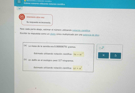 Estimar números utilizando notación científica 
a Inténtelo otra vez 
Su respuests es incorrects. 
Para cada parte abajo, estimar el número utilizando notación cientfca. 
Escribir la respuesta como un digito único multiplicado por una potenca de dier 
(a) La masa de la semilla era (.000000791 giramos. P 
Estimado utilizando notación científica: 791* 10 - T × 
(b) Un delfín en el zoológico pesó 327 kilogramos. 
Estimado utilizando notación científica: 327* 10^2