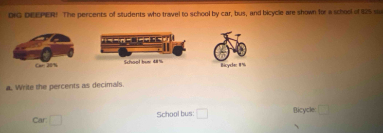 DIG DEEPER! The percents of students who travel to school by car, bus, and bicycle are shown for a school of 825 st 
Bicycle: 8%
a. Write the percents as decimals. 
Car: School bus: Bicycle: