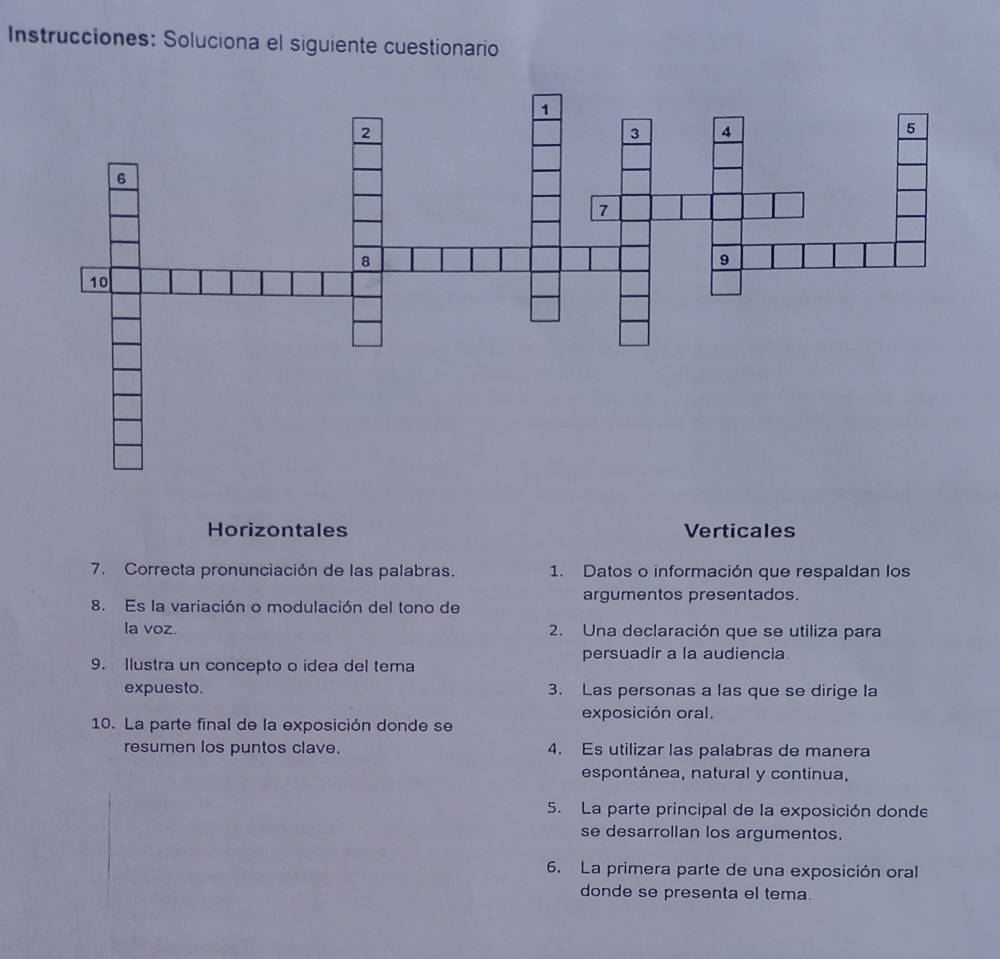 Instrucciones: Soluciona el siguiente cuestionario 
Horizontales Verticales 
7. Correcta pronunciación de las palabras. 1. Datos o información que respaldan los 
8. Es la variación o modulación del tono de argumentos presentados. 
la voz. 2. Una declaración que se utiliza para 
persuadir a la audiencia 
9. Ilustra un concepto o idea del tema 
expuesto. 3. Las personas a las que se dirige la 
exposición oral. 
10. La parte final de la exposición donde se 
resumen los puntos clave. 4. Es utilizar las palabras de manera 
espontánea, natural y continua, 
5. La parte principal de la exposición donde 
se desarrollan los argumentos. 
6. La primera parte de una exposición oral 
donde se presenta el tema.