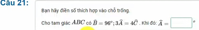 Bạn hãy điền số thích hợp vào chỗ trống. 
Cho tam giác ABC có widehat B=96^o; 3widehat A=4widehat C. Khi đó: widehat A=□°