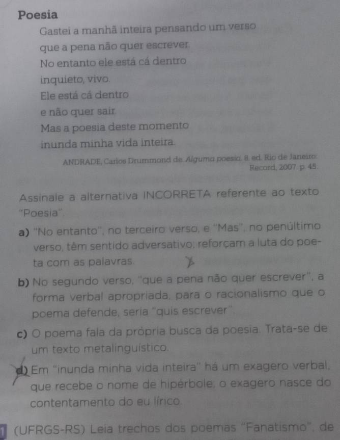 Poesia
Gastei a manhã inteira pensando um verso
que a pena não quer escrever.
No entanto ele está cá dentro
inquieto, vivo.
Ele está cá dentro
e não quer sair
Mas a poesia deste momento
inunda minha vida inteira.
ANDRADE, Carios Drummond de. Álgumo poesío. 8. ed. Rio de Janeiro:
Record, 2007 p. 45.
Assinale a alternativa INCORRETA referente ao texto
''Poesia''.
a) ''No entanto'', no terceiro verso, e ''Mas', no penúltimo
verso, têm sentido adversativo; reforçam a luta do poe-
ta com as palavras.
b) No segundo verso, ''que a pena não quer escrever'', a
forma verbal apropriada, para o racionalismo que o
poema defende, sería “quis escrever”.
c) O poema fala da própria busca da poesia. Trata-se de
um texto metalinguístico.
Em ''inunda minha vida inteira'' há um exagero verbal,
que recebe o nome de hipérbole; o exagero nasce do
contentamento do eu lírico.
(UFRGS-RS) Leia trechos dos poemas ''Fanatismo'; de