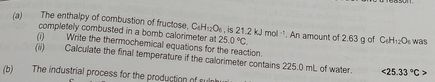 The enthalpy of combustion of fructose, C_6H_12O_6 , is 21.2kJmol^(-1). An amount of 2.63 g of C_6H_12O was 
completely combusted in a bomb calorimeter at 25.0°C. 
(i) Write the thermochemical equations for the reaction. 
(ii) Calculate the final temperature if the calorimeter contains 225.0 mL of water.
<25.33°C>
(b) The industrial process for the production of sulr