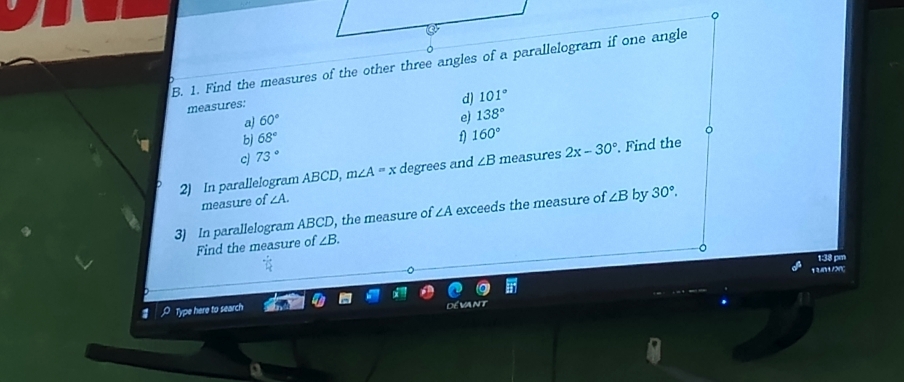 Find the measures of the other three angles of a parallelogram if one angle 
measures: 
d) 101°
a) 60°
e) 138°
bj 68° f) 160°
c 73°
2) In parallelogram ABCD, m∠ A=x degrees and ∠ B measures 2x-30°. Find the 
measure of ∠ A. 
3) In parallelogram ABCD, the measure of ∠ A exceeds the measure of ∠ B by 30°. 
Find the measure of ∠ B. 
1:38 pm 
13n1/ɔnç 
A Type here to search