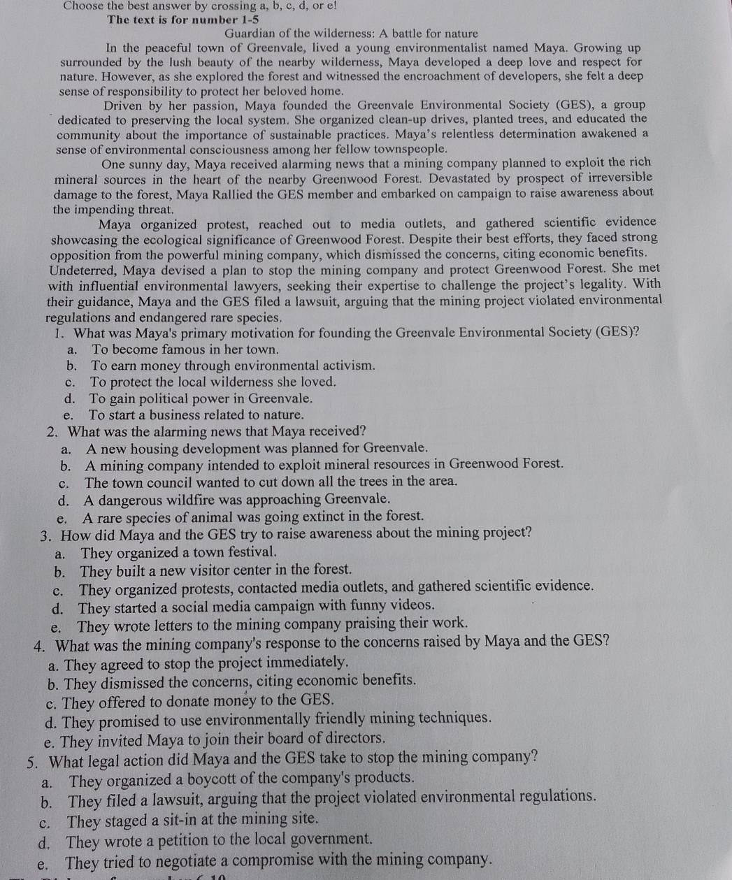 Choose the best answer by crossing a, b, c, d, or e!
The text is for number 1-5
Guardian of the wilderness: A battle for nature
In the peaceful town of Greenvale, lived a young environmentalist named Maya. Growing up
surrounded by the lush beauty of the nearby wilderness, Maya developed a deep love and respect for
nature. However, as she explored the forest and witnessed the encroachment of developers, she felt a deep
sense of responsibility to protect her beloved home.
Driven by her passion, Maya founded the Greenvale Environmental Society (GES), a group
dedicated to preserving the local system. She organized clean-up drives, planted trees, and educated the
community about the importance of sustainable practices. Maya’s relentless determination awakened a
sense of environmental consciousness among her fellow townspeople.
One sunny day, Maya received alarming news that a mining company planned to exploit the rich
mineral sources in the heart of the nearby Greenwood Forest. Devastated by prospect of irreversible
damage to the forest, Maya Rallied the GES member and embarked on campaign to raise awareness about
the impending threat.
Maya organized protest, reached out to media outlets, and gathered scientific evidence
showcasing the ecological significance of Greenwood Forest. Despite their best efforts, they faced strong
opposition from the powerful mining company, which dismissed the concerns, citing economic benefits.
Undeterred, Maya devised a plan to stop the mining company and protect Greenwood Forest. She met
with influential environmental lawyers, seeking their expertise to challenge the project's legality. With
their guidance, Maya and the GES filed a lawsuit, arguing that the mining project violated environmental
regulations and endangered rare species.
1. What was Maya's primary motivation for founding the Greenvale Environmental Society (GES)?
a. To become famous in her town.
b. To earn money through environmental activism.
c. To protect the local wilderness she loved.
d. To gain political power in Greenvale.
e. To start a business related to nature.
2. What was the alarming news that Maya received?
a. A new housing development was planned for Greenvale.
b. A mining company intended to exploit mineral resources in Greenwood Forest.
c. The town council wanted to cut down all the trees in the area.
d. A dangerous wildfire was approaching Greenvale.
e. A rare species of animal was going extinct in the forest.
3. How did Maya and the GES try to raise awareness about the mining project?
a. They organized a town festival.
b. They built a new visitor center in the forest.
c. They organized protests, contacted media outlets, and gathered scientific evidence.
d. They started a social media campaign with funny videos.
e. They wrote letters to the mining company praising their work.
4. What was the mining company's response to the concerns raised by Maya and the GES?
a. They agreed to stop the project immediately.
b. They dismissed the concerns, citing economic benefits.
c. They offered to donate money to the GES.
d. They promised to use environmentally friendly mining techniques.
e. They invited Maya to join their board of directors.
5. What legal action did Maya and the GES take to stop the mining company?
a. They organized a boycott of the company's products.
b. They filed a lawsuit, arguing that the project violated environmental regulations.
c. They staged a sit-in at the mining site.
d. They wrote a petition to the local government.
e. They tried to negotiate a compromise with the mining company.