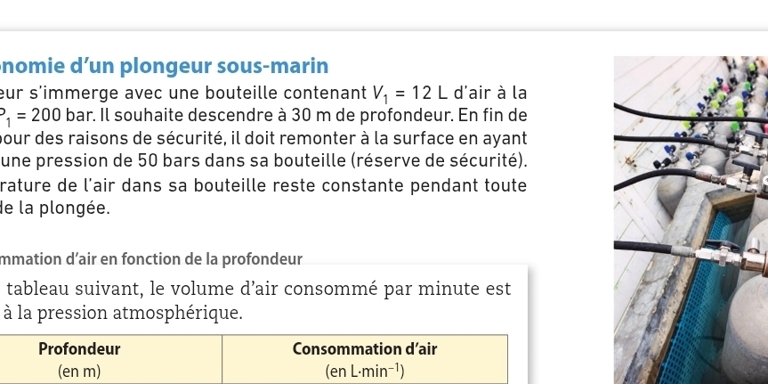 nomie d’un plongeur sous-marin 
eur s'immerge avec une bouteille contenant V_1=12L d'air à la
P_1=200 bar. Il souhaite descendre à 30 m de profondeur. En fin de 
pour des raisons de sécurité, il doit remonter à la surface en ayant 
une pression de 50 bars dans sa bouteille (réserve de sécurité). 
rature de l’air dans sa bouteille reste constante pendant toute 
de la plongée. 
mmation d’air en fonction de la profondeur 
tableau suivant, le volume d’air consommé par minute est 
à la pression atmosphérique. 
Profondeur Consommation d’air 
(en m) (en L·min -1)