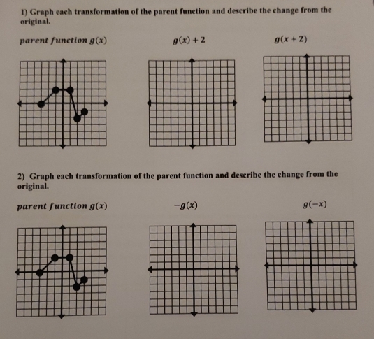 Graph each transformation of the parent function and describe the change from the 
original. 
parent function g(x) g(x)+2 g(x+2)
2) Graph each transformation of the parent function and describe the change from the 
original. 
parent function g(x) -g(x) g(-x)