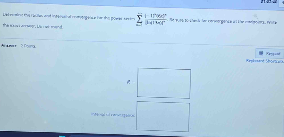 01* 02* 10
Determine the radius and interval of convergence for the power series sumlimits _(x=2)^(∈fty)frac (-1)^n(6x)^n[ln (13n)]^n. Be sure to check for convergence at the endpoints. Write 
the exact answer. Do not round. 
Answer 2 Points Keypad 
Keyboard Shortcuts
R=
Interval of convergence: