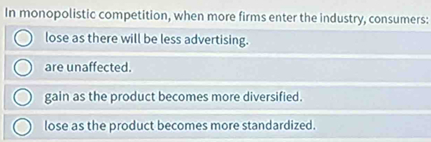 In monopolistic competition, when more firms enter the industry, consumers:
lose as there will be less advertising.
are unaffected.
gain as the product becomes more diversified.
lose as the product becomes more standardized.