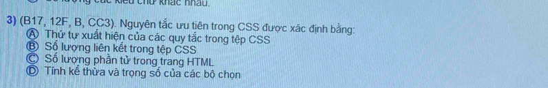 kiểu chủ khác nhâu.
3) (B17, 12F, B, CC3). Nguyên tắc ưu tiên trong CSS được xác định bằng:
A Thứ tự xuất hiện của các quy tắc trong tệp CSS
⑧ Số lượng liên kết trong tệp CSS
C Số lượng phần tử trong trang HTML
D Tính kế thừa và trọng số của các bộ chọn