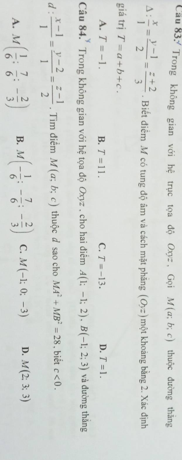 Cầu 83/ Trong không gian với hệ trục tọa độ Oxyz , Gọi M(a;b;c) thuộc đường thǎng
∆ :  x/1 = (y-1)/2 = (z+2)/3 . Biết điểm M có tung độ âm và cách mặt phăng (Oyz) một khoảng bằng 2. Xác định
giá trị T=a+b+c.
A. T=-1. B. T=11. C. T=-13. D. T=1. 
y 
Câu 84.' Trong không gian với hệ tọa độ Oxyz , cho hai điểm A(1;-1;2), B(-1;2;3) và đường thăng
d :  (x-1)/1 = (y-2)/1 = (z-1)/2 . Tìm điểm M(a;b;c) thuộc d sao cho MA^2+MB^2=28 , biết c<0</tex>.
A. M( 1/6 : 7/6 :- 2/3 ) B. M(- 1/6 :- 7/6 ;- 2/3 ) C. M(-1;0;-3) D. M(2;3;3)