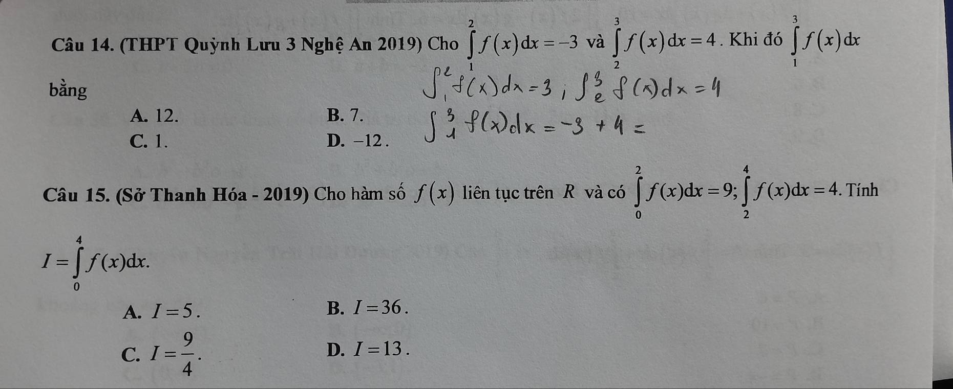 (THPT Quỳnh Lưu 3 Nghệ An 2019) Cho ∈tlimits _0^(2f(x)dx=-3 và ∈tlimits _2^3f(x)dx=4. Khi đó ∈tlimits _1^3f(x)dx
bằng
A. 12. B. 7.
C. 1. D. −12.
Câu 15. (Sở Thanh Hóa - 2019) Cho hàm số f(x) liên tục trên R và có ∈tlimits _0^2f(x)dx=9; ∈tlimits _2^4f(x)dx=4. Tính
I=∈tlimits _0^4f(x)dx.
A. I=5. B. I=36.
D.
C. I=frac 9)4. I=13.