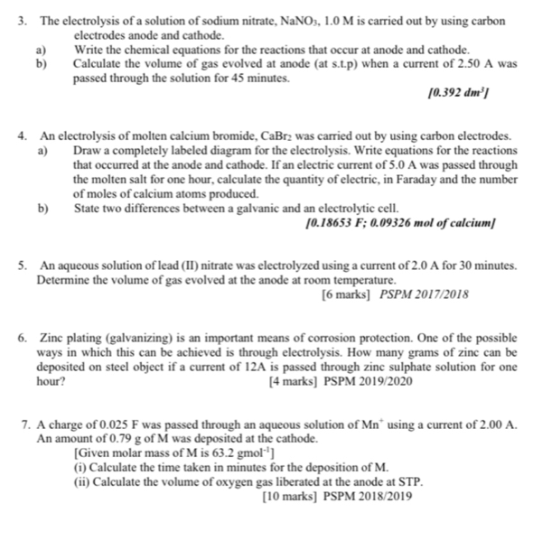 The electrolysis of a solution of sodium nitrate, NaNO₃, 1.0 M is carried out by using carbon 
electrodes anode and cathode. 
a) Write the chemical equations for the reactions that occur at anode and cathode. 
b) Calculate the volume of gas evolved at anode (at s.t.p) when a current of 2.50 A was 
passed through the solution for 45 minutes.
[0.392dm^3]
4. An electrolysis of molten calcium bromide, CaBr₂ was carried out by using carbon electrodes. 
a) Draw a completely labeled diagram for the electrolysis. Write equations for the reactions 
that occurred at the anode and cathode. If an electric current of 5.0 A was passed through 
the molten salt for one hour, calculate the quantity of electric, in Faraday and the number 
of moles of calcium atoms produced. 
b) State two differences between a galvanic and an electrolytic cell. 
[ 0.18653 F; 0.09326 mol of calcium] 
5. An aqueous solution of lead (II) nitrate was electrolyzed using a current of 2.0 A for 30 minutes. 
Determine the volume of gas evolved at the anode at room temperature. 
[6 marks] PSPM 2017/2018 
6. Zinc plating (galvanizing) is an important means of corrosion protection. One of the possible 
ways in which this can be achieved is through electrolysis. How many grams of zinc can be 
deposited on steel object if a current of 12A is passed through zinc sulphate solution for one
hour? [4 marks] PSPM 2019/2020 
7. A charge of 0.025 F was passed through an aqueous solution of Mn using a current of 2.00 A. 
An amount of 0.79 g of M was deposited at the cathode. 
[Given molar mass of M is 63.2gmol^(-1)]
(i) Calculate the time taken in minutes for the deposition of M. 
(ii) Calculate the volume of oxygen gas liberated at the anode at STP. 
[10 marks] PSPM 2018/2019