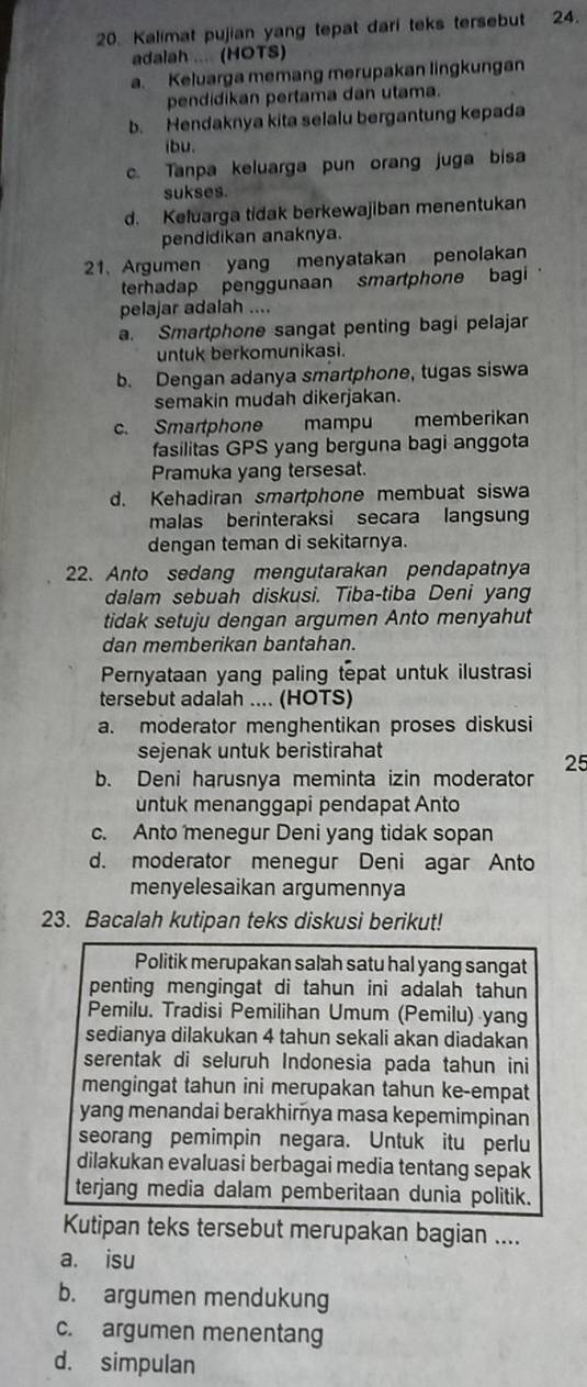 Kalimat pujian yang tepat dari teks tersebut 24.
adalah ... (HOTS)
a. Keluarga memang merupakan lingkungan
pendidikan pertama dan utama.
b. Hendaknya kita selalu bergantung kepada
ibu.
c. Tanpa keluarga pun orang juga bisa
sukses.
d. Keluarga tidak berkewajiban menentukan
pendidikan anaknya.
21、 Argumen yang menyatakan penolakan
terhadap penggunaan smartphone bagi
pelajar adalah ....
a. Smartphone sangat penting bagi pelajar
untuk berkomunikasi.
b. Dengan adanya smartphone, tugas siswa
semakin mudah dikerjakan.
c. Smartphone mampu memberikan
fasilitas GPS yang berguna bagi anggota
Pramuka yang tersesat.
d. Kehadiran smartphone membuat siswa
malas berinteraksi secara langsung
dengan teman di sekitarnya.
22. Anto sedang mengutarakan pendapatnya
dalam sebuah diskusi. Tiba-tiba Deni yang
tidak setuju dengan argumen Anto menyahut
dan memberikan bantahan.
Pernyataan yang paling tepat untuk ilustrasi
tersebut adalah .... (HOTS)
a. moderator menghentikan proses diskusi
sejenak untuk beristirahat
25
b. Deni harusnya meminta izin moderator
üntuk menanggapi pendapat Anto
c. Anto menegur Deni yang tidak sopan
d. moderator menegur Deni agar Anto
menyelesaikan argumennya
23. Bacalah kutipan teks diskusi berikut!
Politik merupakan salah satu hal yang sangat
penting mengingat di tahun ini adalah tahun
Pemilu. Tradisi Pemilihan Umum (Pemilu) yang
sedianya dilakukan 4 tahun sekali akan diadakan
serentak di seluruh Indonesia pada tahun ini
mengingat tahun ini merupakan tahun ke-empat
yang menandai berakhimya masa kepemimpinan
seorang pemimpin negara. Untuk itu perlu
dilakukan evaluasi berbagai media tentang sepak
terjang media dalam pemberitaan dunia politik.
Kutipan teks tersebut merupakan bagian ....
a. isu
b. argumen mendukung
c. argumen menentang
d. simpulan