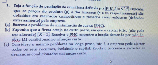 Seja a função de produção de uma firma definida por F(K,L)=K^(alpha)L^(beta) Suponha 
que os preços do produto (p) e dos insumos (r e w, respectivamente) são 
definidos em mercados competitivos e tomados como exógenos (definidos 
externamente) pela empresa. 
(a) Escreva o problema de minimização de custos (PMC). 
(b) Suponha que a firma esteja no curto prazo, em que o capital éfixo (não pode 
ser alterado) |K=1. Resolva o PMC, encontre a função demanda por mão-de 
9bra (L) condicionada e a função custo. 
(c) Considere o mesmo problema no longo prazo, isto é, a empresa pode ajustar 
todos os seus recursos, incluindo o capital. Repita o processo e encontre as 
demandas condicionadas e a função custo.